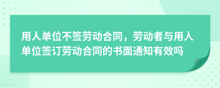用人单位不签劳动合同，劳动者与用人单位签订劳动合同的书面通知有效吗