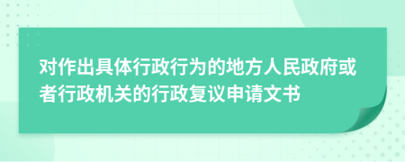 对作出具体行政行为的地方人民政府或者行政机关的行政复议申请文书