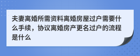 夫妻离婚所需资料离婚房屋过户需要什么手续，协议离婚房产更名过户的流程是什么