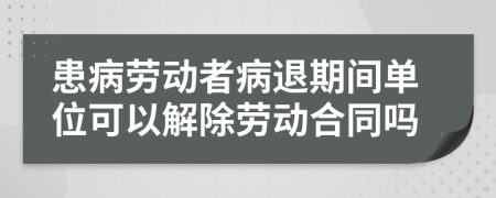 患病劳动者病退期间单位可以解除劳动合同吗