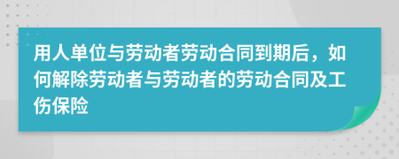 用人单位与劳动者劳动合同到期后，如何解除劳动者与劳动者的劳动合同及工伤保险