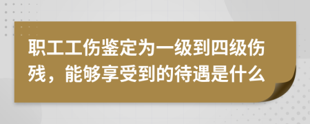 职工工伤鉴定为一级到四级伤残，能够享受到的待遇是什么