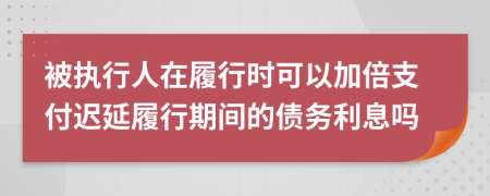 被执行人在履行时可以加倍支付迟延履行期间的债务利息吗