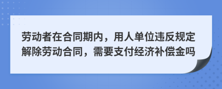 劳动者在合同期内，用人单位违反规定解除劳动合同，需要支付经济补偿金吗