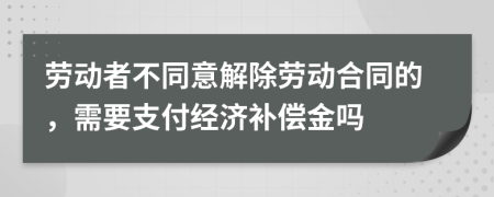 劳动者不同意解除劳动合同的，需要支付经济补偿金吗