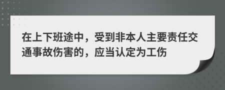 在上下班途中，受到非本人主要责任交通事故伤害的，应当认定为工伤