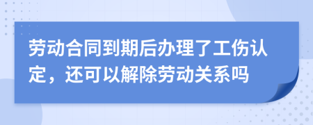 劳动合同到期后办理了工伤认定，还可以解除劳动关系吗