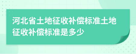 河北省土地征收补偿标准土地征收补偿标准是多少