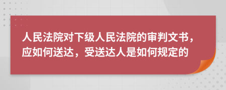 人民法院对下级人民法院的审判文书，应如何送达，受送达人是如何规定的