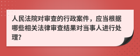 人民法院对审查的行政案件，应当根据哪些相关法律审查结果对当事人进行处理？