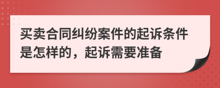 买卖合同纠纷案件的起诉条件是怎样的，起诉需要准备