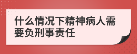 什么情况下精神病人需要负刑事责任