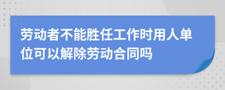 劳动者不能胜任工作时用人单位可以解除劳动合同吗