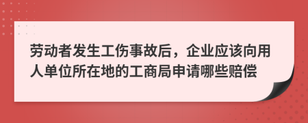 劳动者发生工伤事故后，企业应该向用人单位所在地的工商局申请哪些赔偿