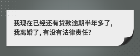 我现在已经还有贷款逾期半年多了, 我离婚了, 有没有法律责任?