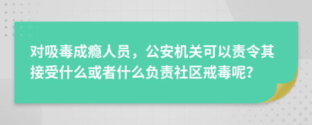 对吸毒成瘾人员，公安机关可以责令其接受什么或者什么负责社区戒毒呢？