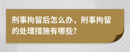 刑事拘留后怎么办，刑事拘留的处理措施有哪些？