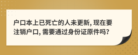 户口本上已死亡的人未更新, 现在要注销户口, 需要通过身份证原件吗？