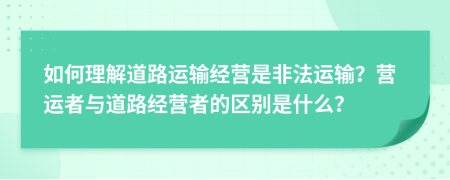 如何理解道路运输经营是非法运输？营运者与道路经营者的区别是什么？