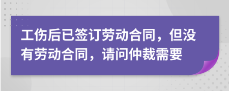 工伤后已签订劳动合同，但没有劳动合同，请问仲裁需要