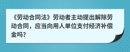 《劳动合同法》劳动者主动提出解除劳动合同，应当向用人单位支付经济补偿金吗？