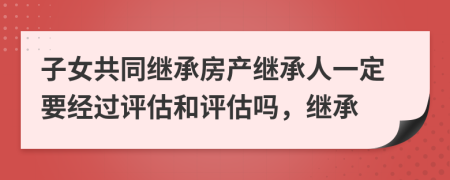 子女共同继承房产继承人一定要经过评估和评估吗，继承