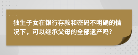 独生子女在银行存款和密码不明确的情况下，可以继承父母的全部遗产吗？