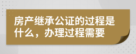 房产继承公证的过程是什么，办理过程需要