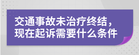 交通事故未治疗终结，现在起诉需要什么条件