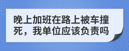 晚上加班在路上被车撞死，我单位应该负责吗