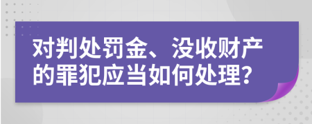 对判处罚金、没收财产的罪犯应当如何处理？