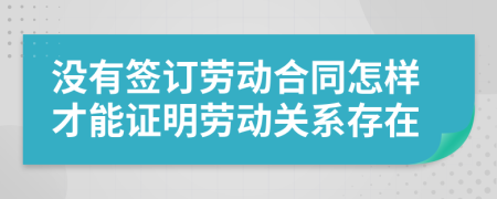 没有签订劳动合同怎样才能证明劳动关系存在