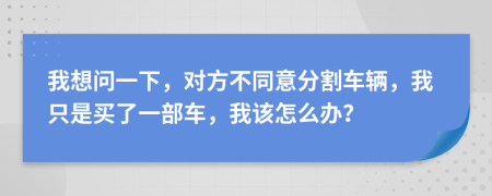 我想问一下，对方不同意分割车辆，我只是买了一部车，我该怎么办？