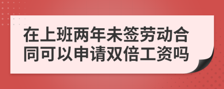 在上班两年未签劳动合同可以申请双倍工资吗