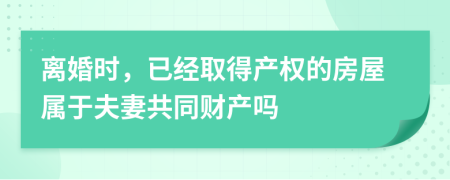 离婚时，已经取得产权的房屋属于夫妻共同财产吗