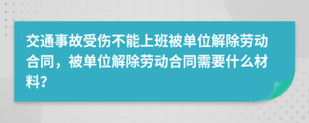 交通事故受伤不能上班被单位解除劳动合同，被单位解除劳动合同需要什么材料？