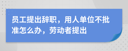 员工提出辞职，用人单位不批准怎么办，劳动者提出