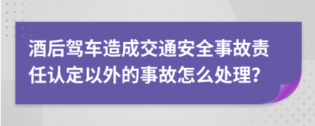 酒后驾车造成交通安全事故责任认定以外的事故怎么处理？