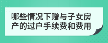 哪些情况下赠与子女房产的过户手续费和费用