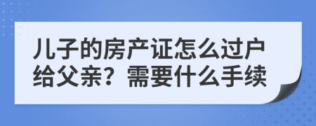 儿子的房产证怎么过户给父亲？需要什么手续