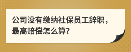 公司没有缴纳社保员工辞职，最高赔偿怎么算？