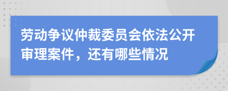 劳动争议仲裁委员会依法公开审理案件，还有哪些情况