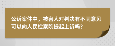 公诉案件中，被害人对判决有不同意见可以向人民检察院提起上诉吗？