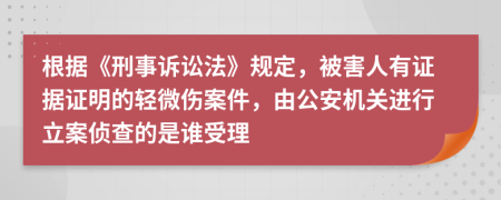 根据《刑事诉讼法》规定，被害人有证据证明的轻微伤案件，由公安机关进行立案侦查的是谁受理