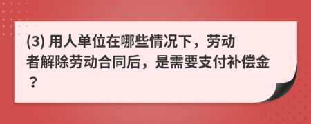 (3) 用人单位在哪些情况下，劳动者解除劳动合同后，是需要支付补偿金？