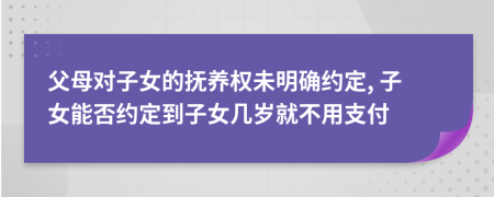 父母对子女的抚养权未明确约定, 子女能否约定到子女几岁就不用支付