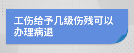 工伤给予几级伤残可以办理病退