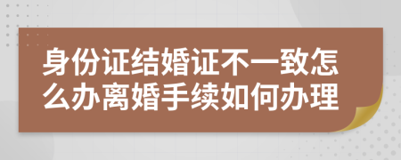 身份证结婚证不一致怎么办离婚手续如何办理