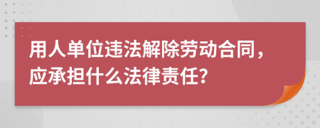 用人单位违法解除劳动合同，应承担什么法律责任？