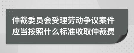 仲裁委员会受理劳动争议案件应当按照什么标准收取仲裁费